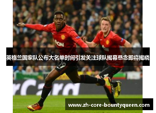 英格兰国家队公布大名单时间引发关注球队揭幕悬念即将揭晓 英格兰国家队公布大名单时间引发关注球队揭幕悬念即将揭晓