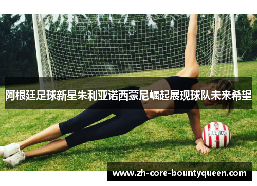 阿根廷足球新星朱利亚诺西蒙尼崛起展现球队未来希望 阿根廷足球新星朱利亚诺西蒙尼崛起展现球队未来希望