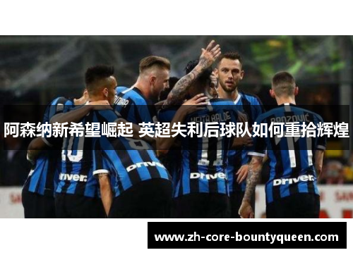 阿森纳新希望崛起 英超失利后球队如何重拾辉煌 阿森纳新希望崛起 英超失利后球队如何重拾辉煌