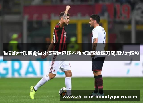 哲凯赖什加盟葡萄牙体育后进球不断展现锋线威力成球队新锋霸