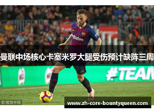 曼联中场核心卡塞米罗大腿受伤预计缺阵三周