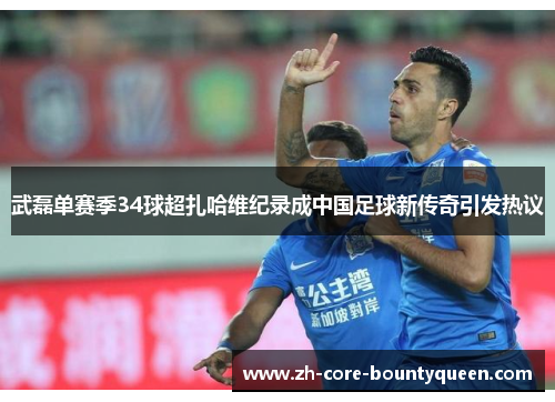 武磊单赛季34球超扎哈维纪录成中国足球新传奇引发热议 武磊单赛季34球超扎哈维纪录成中国足球新传奇引发热议